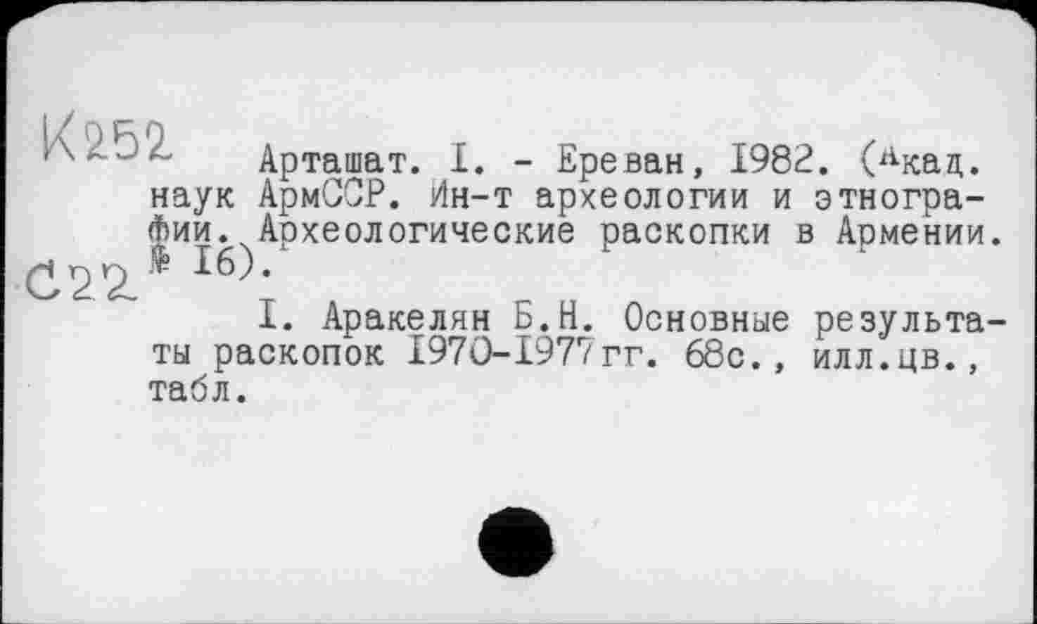 ﻿Арташат. I. - Ереван, 1982. (лкал,. наук АрмССР. Ин-т археологии и этнографии. Археологические раскопки в Аомении.
Ч Г) Г) 16).
1. Аракелян Ь.Н. Основные результаты раскопок 197О-1977гг. 68с., илл.цв., табл.